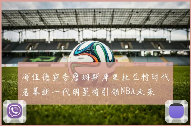 海伍德宣告詹姆斯库里杜兰特时代落幕新一代明星将引领NBA未来