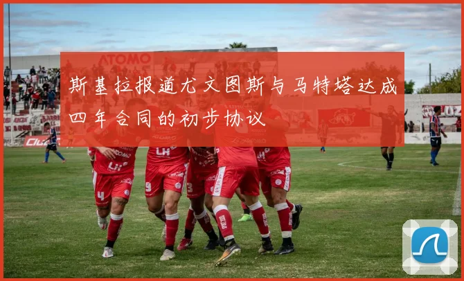 斯基拉报道尤文图斯与马特塔达成四年合同的初步协议