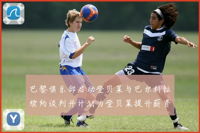 巴黎俱乐部启动登贝莱与巴尔科拉续约谈判并计划为登贝莱提升薪资待遇