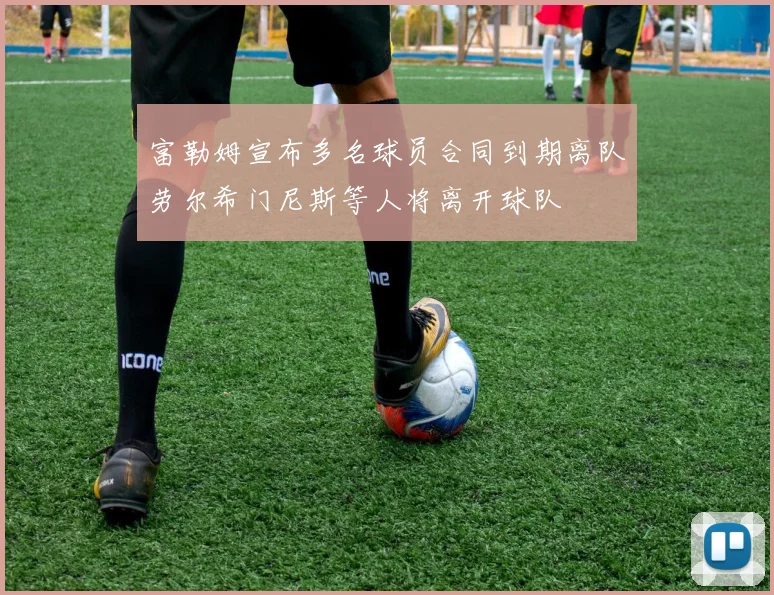 富勒姆宣布多名球员合同到期离队劳尔希门尼斯等人将离开球队