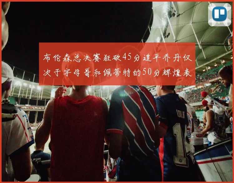 布伦森总决赛狂砍45分追平乔丹仅次于字母哥和佩蒂特的50分辉煌表现