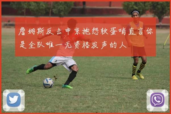 詹姆斯反击申京抱怨软蛋哨直言你是全队唯一无资格发声的人