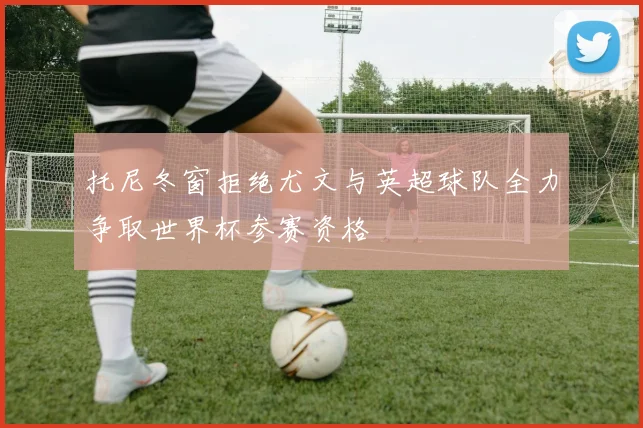 托尼冬窗拒绝尤文与英超球队全力争取世界杯参赛资格