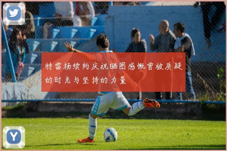 特雷杨续约庆祝晒图感慨曾被质疑的时光与坚持的力量
