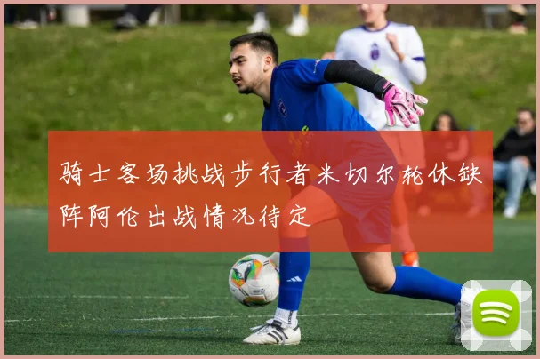 骑士客场挑战步行者米切尔轮休缺阵阿伦出战情况待定