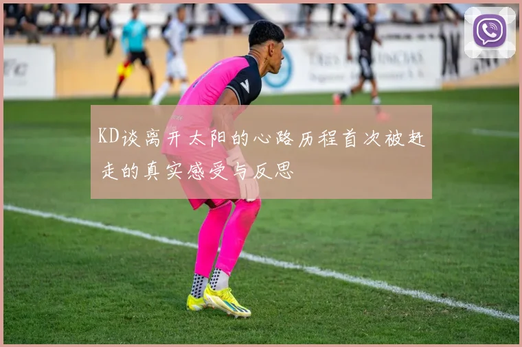 KD谈离开太阳的心路历程首次被赶走的真实感受与反思