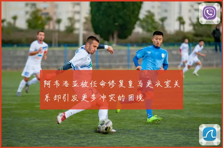 阿韦洛亚被任命修复皇马更衣室关系却引发更多冲突的困境