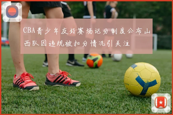 CBA青少年友好赛场记分制度公布山西队因违规被扣分情况引关注