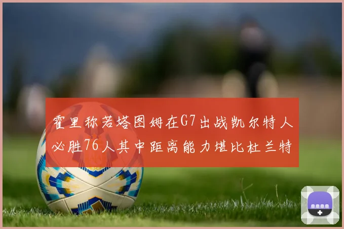 霍里称若塔图姆在G7出战凯尔特人必胜76人其中距离能力堪比杜兰特