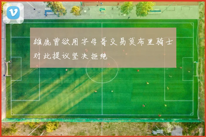 雄鹿曾欲用字母哥交易莫布里骑士对此提议坚决拒绝