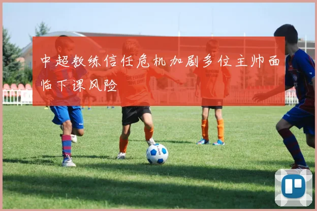 中超教练信任危机加剧多位主帅面临下课风险