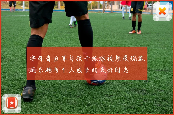 字母哥分享与孩子练球视频展现家庭乐趣与个人成长的美好时光