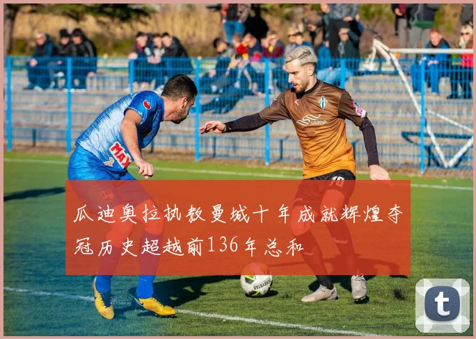 瓜迪奥拉执教曼城十年成就辉煌夺冠历史超越前136年总和