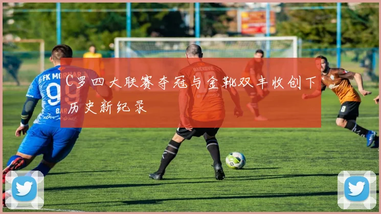 C罗四大联赛夺冠与金靴双丰收创下历史新纪录