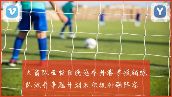火箭队面临困境范乔丹赛季报销球队放弃争冠计划未积极补强阵容