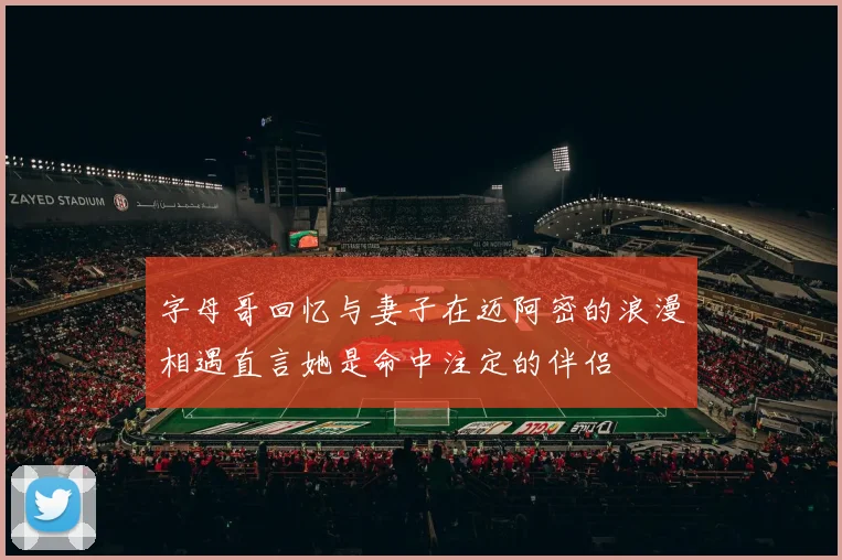 字母哥回忆与妻子在迈阿密的浪漫相遇直言她是命中注定的伴侣