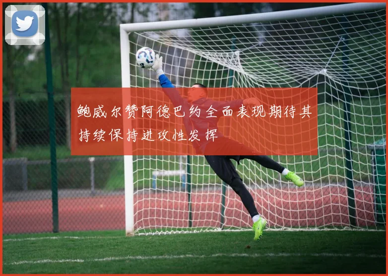 鲍威尔赞阿德巴约全面表现期待其持续保持进攻性发挥